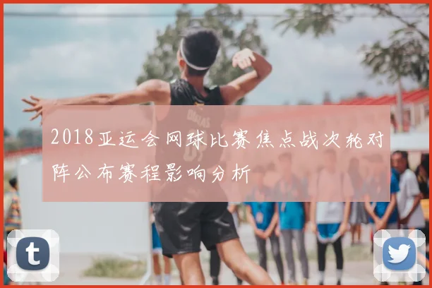 2018亚运会网球比赛焦点战次轮对阵公布赛程影响分析