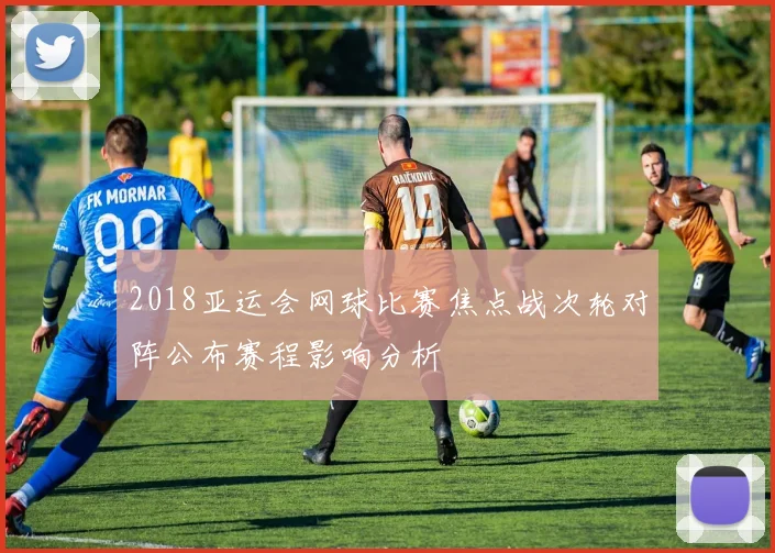 2018亚运会网球比赛焦点战次轮对阵公布赛程影响分析