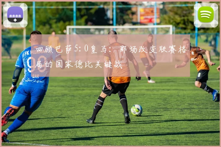 回顾巴萨5:0皇马:那场改变联赛格局的国家德比关键战